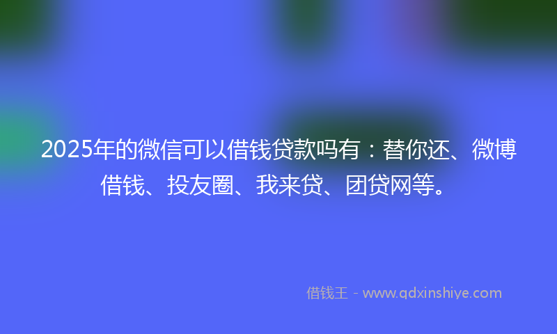 2025年的微信可以借钱贷款吗有：替你还、微博借钱、投友圈、我来贷、团贷网等。