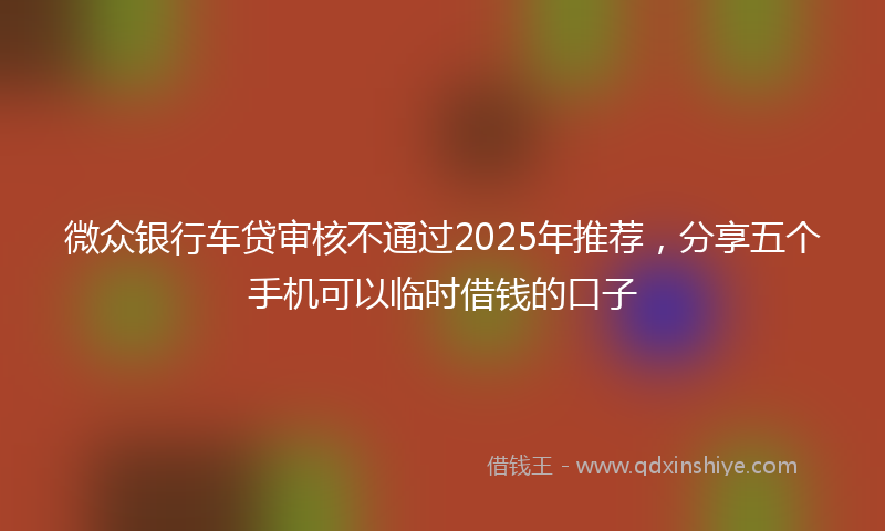 微众银行车贷审核不通过2025年推荐，分享五个手机可以临时借钱的口子