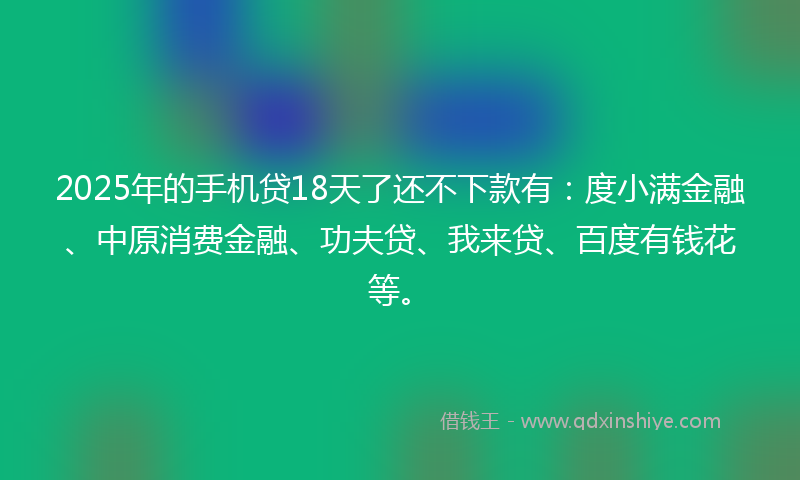 2025年的手机贷18天了还不下款有：度小满金融、中原消费金融、功夫贷、我来贷、百度有钱花等。