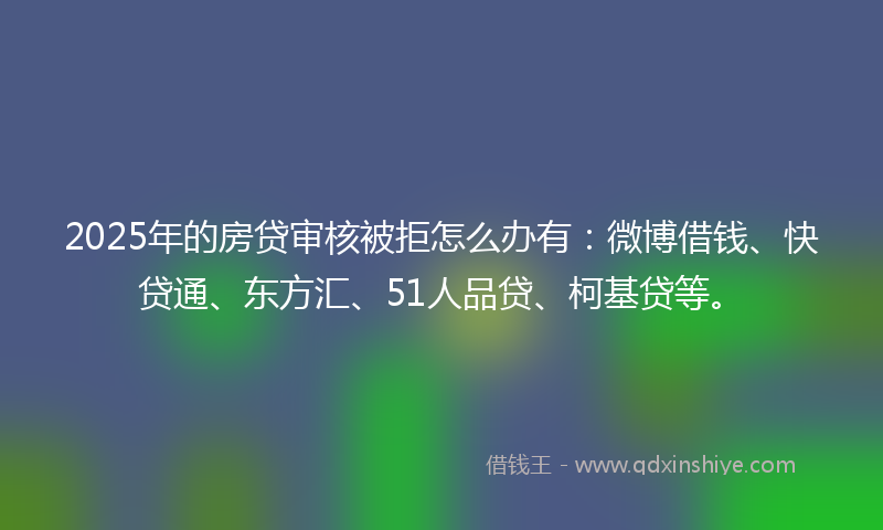 2025年的房贷审核被拒怎么办有：微博借钱、快贷通、东方汇、51人品贷、柯基贷等。