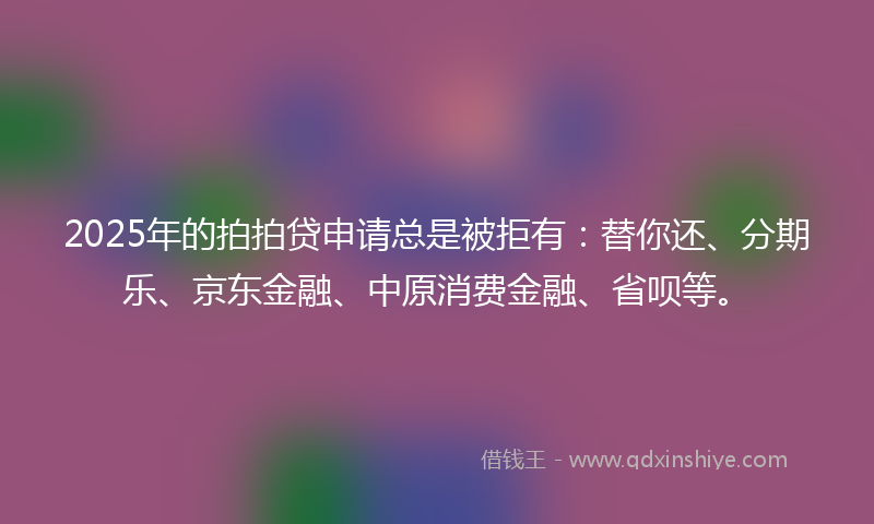 2025年的拍拍贷申请总是被拒有：替你还、分期乐、京东金融、中原消费金融、省呗等。