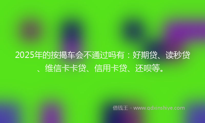 2025年的按揭车会不通过吗有：好期贷、读秒贷、维信卡卡贷、信用卡贷、还呗等。