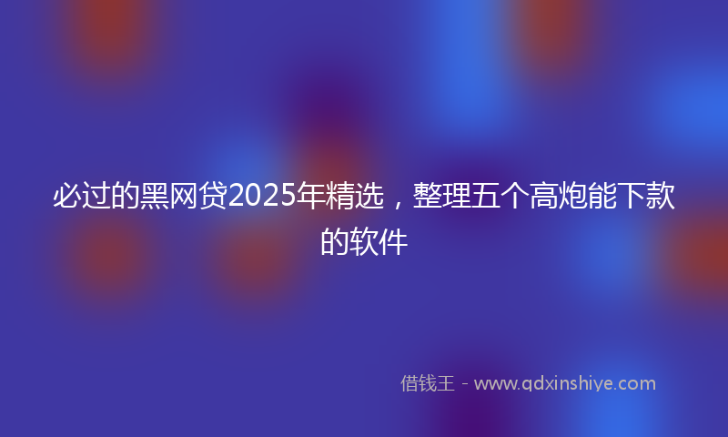 必过的黑网贷2025年精选，整理五个高炮能下款的软件