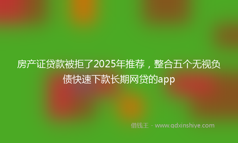 房产证贷款被拒了2025年推荐，整合五个无视负债快速下款长期网贷的app