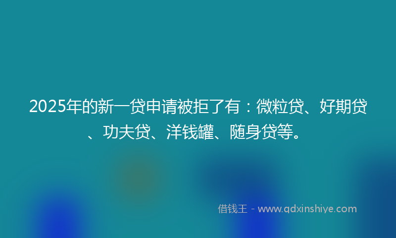 2025年的新一贷申请被拒了有：微粒贷、好期贷、功夫贷、洋钱罐、随身贷等。
