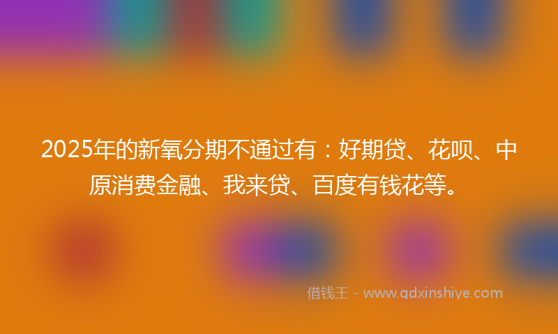 2025年的新氧分期不通过有：好期贷、花呗、中原消费金融、我来贷、百度有钱花等。