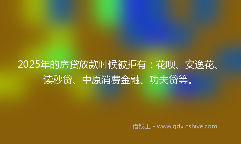 2025年的房贷放款时候被拒有：花呗、安逸花、读秒贷、中原消费金融、功夫贷等。