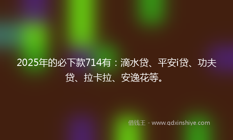 2025年的必下款714有：滴水贷、平安i贷、功夫贷、拉卡拉、安逸花等。