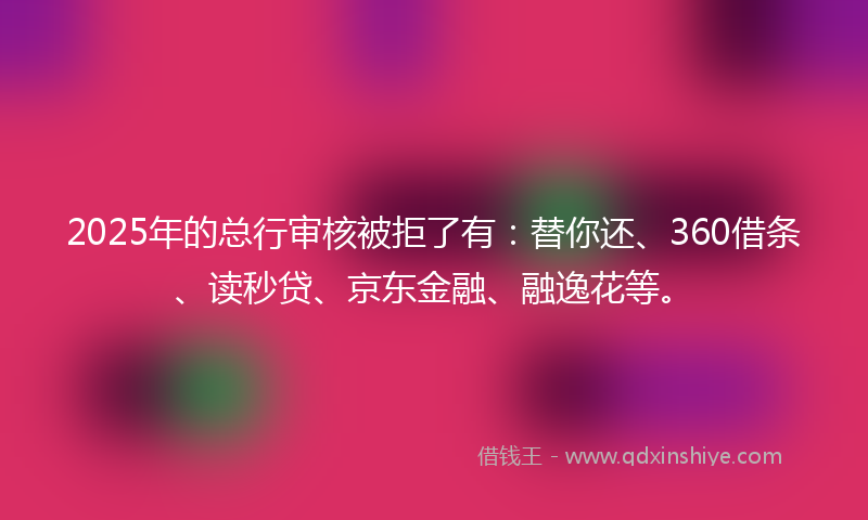 2025年的总行审核被拒了有：替你还、360借条、读秒贷、京东金融、融逸花等。