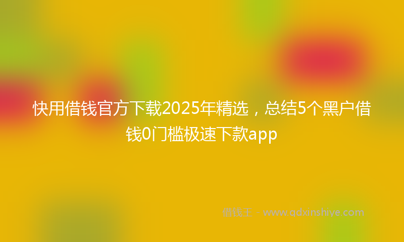 快用借钱官方下载2025年精选，总结5个黑户借钱0门槛极速下款app