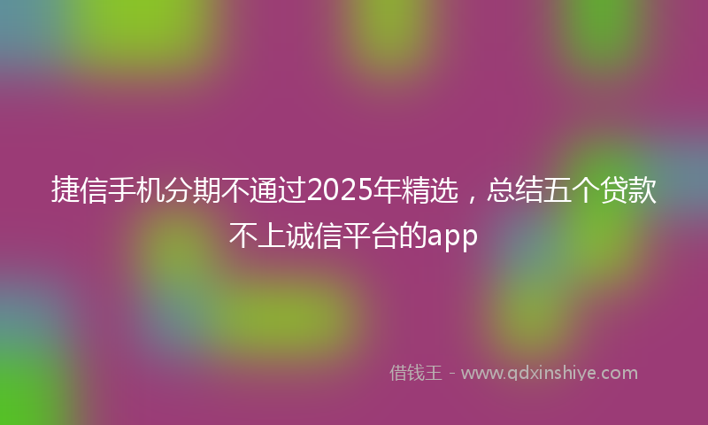 捷信手机分期不通过2025年精选，总结五个贷款不上诚信平台的app