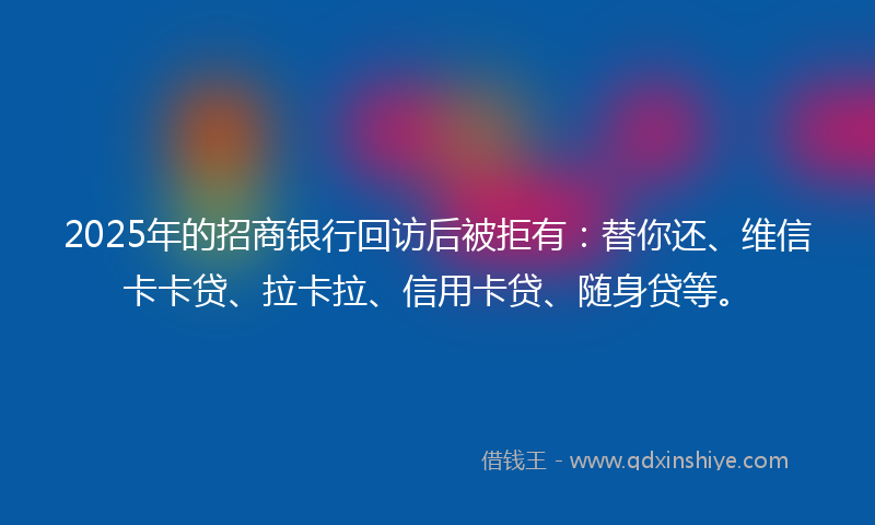 2025年的招商银行回访后被拒有：替你还、维信卡卡贷、拉卡拉、信用卡贷、随身贷等。