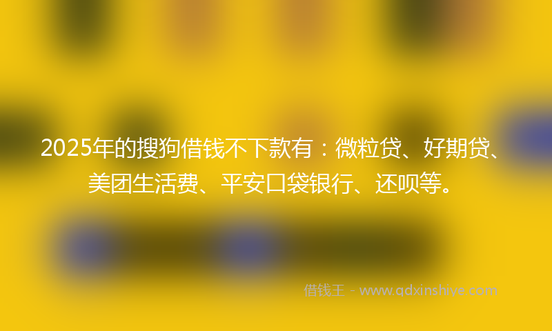 2025年的搜狗借钱不下款有：微粒贷、好期贷、美团生活费、平安口袋银行、还呗等。