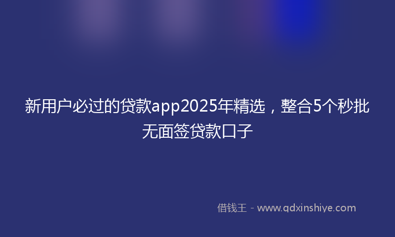 新用户必过的贷款app2025年精选，整合5个秒批无面签贷款口子