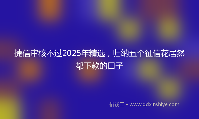 捷信审核不过2025年精选，归纳五个征信花居然都下款的口子