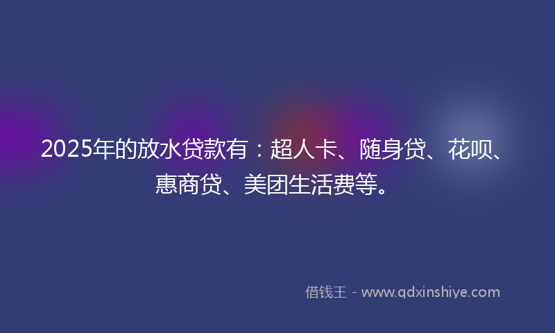 2025年的放水贷款有：超人卡、随身贷、花呗、惠商贷、美团生活费等。