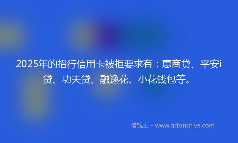 2025年的招行信用卡被拒要求有：惠商贷、平安i贷、功夫贷、融逸花、小花钱包等。