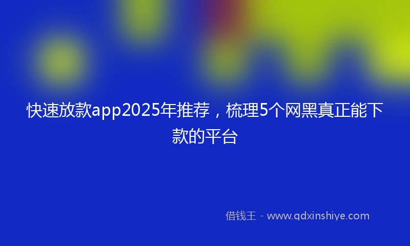 快速放款app2025年推荐，梳理5个网黑真正能下款的平台