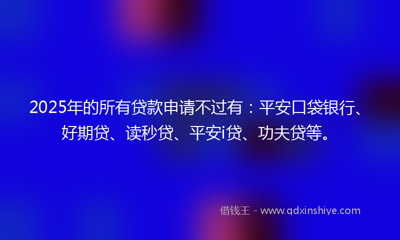 2025年的所有贷款申请不过有：平安口袋银行、好期贷、读秒贷、平安i贷、功夫贷等。