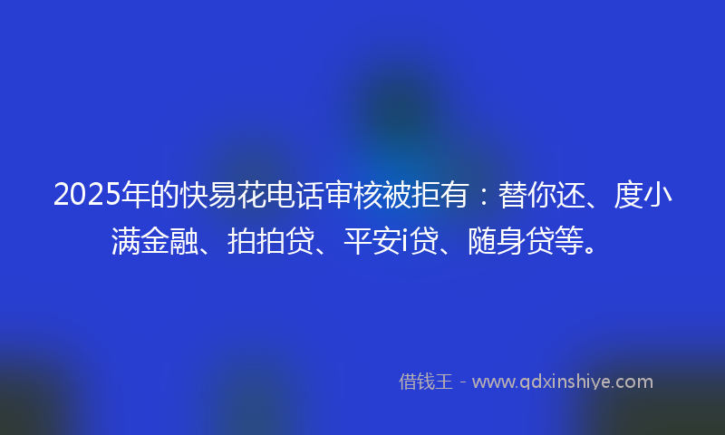 2025年的快易花电话审核被拒有：替你还、度小满金融、拍拍贷、平安i贷、随身贷等。