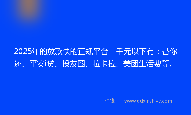 2025年的放款快的正规平台二千元以下有：替你还、平安i贷、投友圈、拉卡拉、美团生活费等。