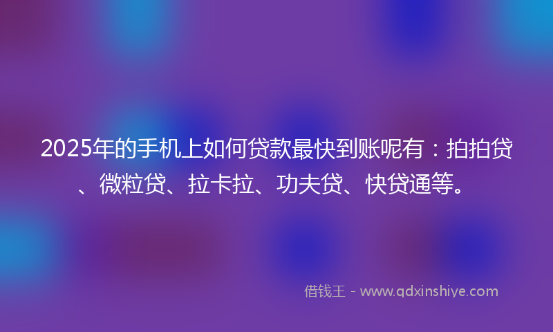 2025年的手机上如何贷款最快到账呢有：拍拍贷、微粒贷、拉卡拉、功夫贷、快贷通等。