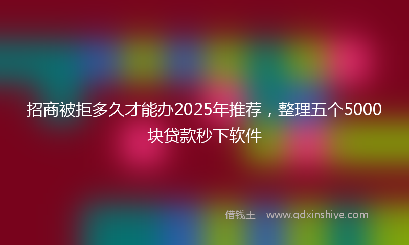 招商被拒多久才能办2025年推荐，整理五个5000块贷款秒下软件