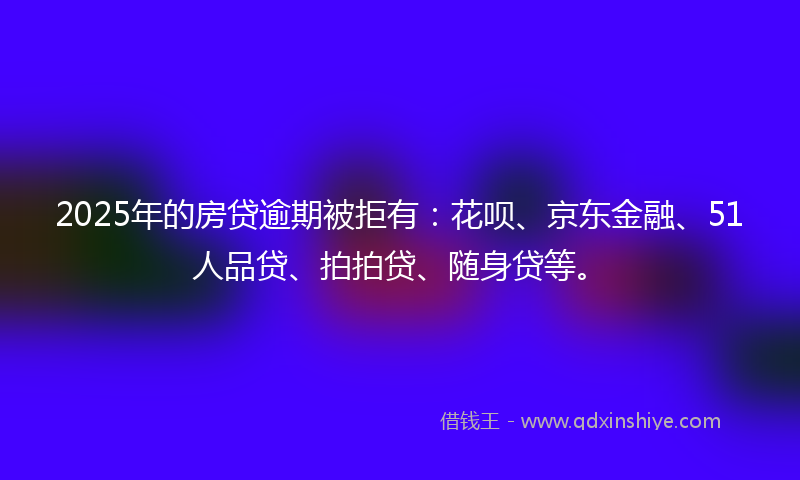 2025年的房贷逾期被拒有：花呗、京东金融、51人品贷、拍拍贷、随身贷等。