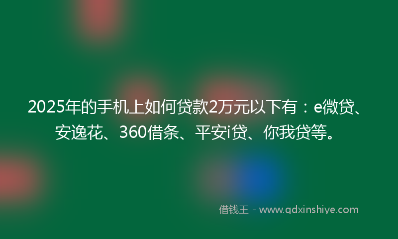 2025年的手机上如何贷款2万元以下有：e微贷、安逸花、360借条、平安i贷、你我贷等。