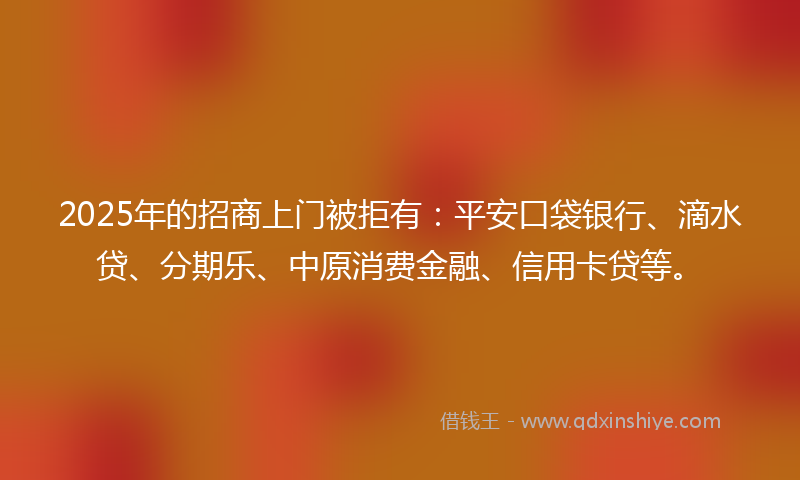 2025年的招商上门被拒有：平安口袋银行、滴水贷、分期乐、中原消费金融、信用卡贷等。