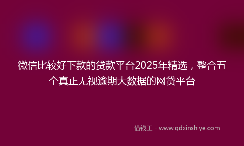 微信比较好下款的贷款平台2025年精选，整合五个真正无视逾期大数据的网贷平台