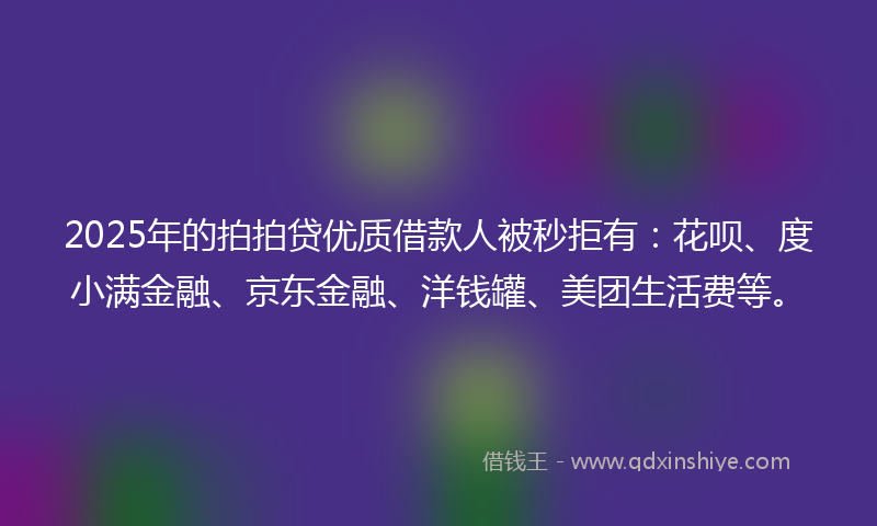 2025年的拍拍贷优质借款人被秒拒有：花呗、度小满金融、京东金融、洋钱罐、美团生活费等。