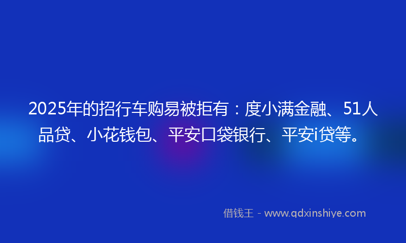 2025年的招行车购易被拒有：度小满金融、51人品贷、小花钱包、平安口袋银行、平安i贷等。