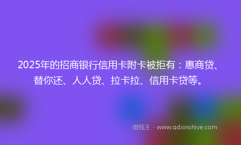 2025年的招商银行信用卡附卡被拒有：惠商贷、替你还、人人贷、拉卡拉、信用卡贷等。