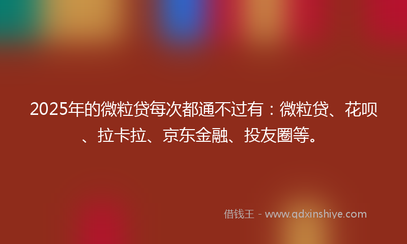 2025年的微粒贷每次都通不过有：微粒贷、花呗、拉卡拉、京东金融、投友圈等。