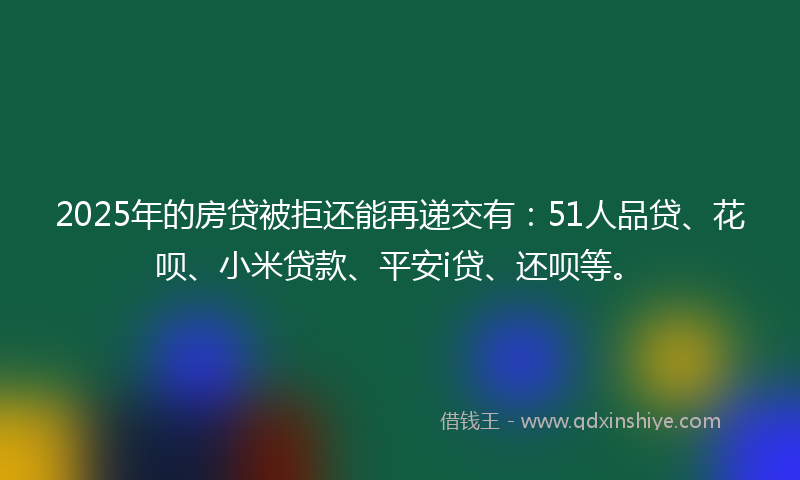 2025年的房贷被拒还能再递交有：51人品贷、花呗、小米贷款、平安i贷、还呗等。