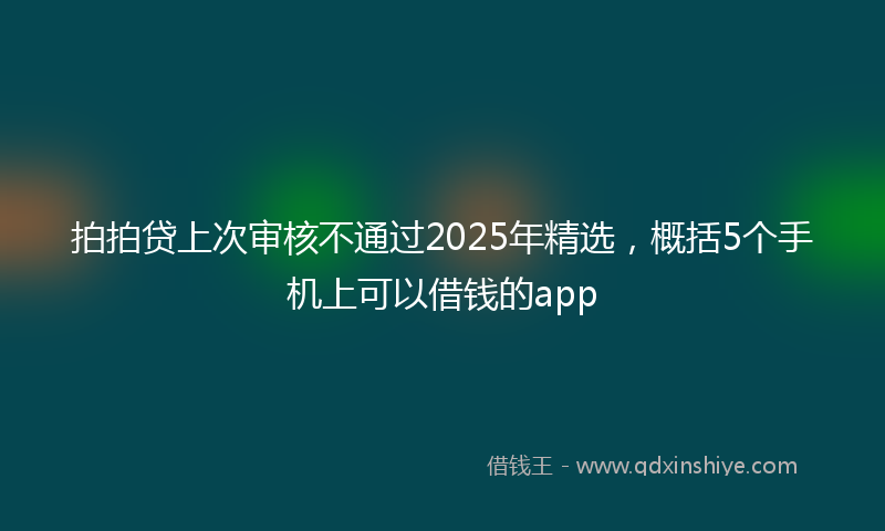拍拍贷上次审核不通过2025年精选，概括5个手机上可以借钱的app