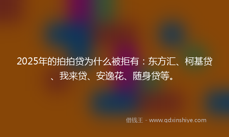 2025年的拍拍贷为什么被拒有：东方汇、柯基贷、我来贷、安逸花、随身贷等。