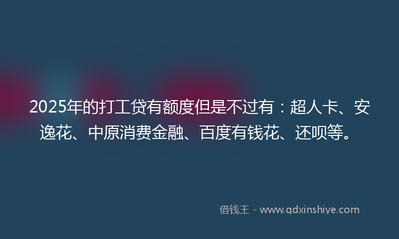 2025年的打工贷有额度但是不过有：超人卡、安逸花、中原消费金融、百度有钱花、还呗等。