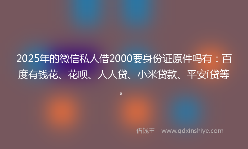 2025年的微信私人借2000要身份证原件吗有：百度有钱花、花呗、人人贷、小米贷款、平安i贷等。