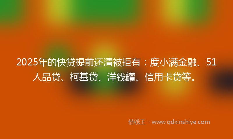 2025年的快贷提前还清被拒有：度小满金融、51人品贷、柯基贷、洋钱罐、信用卡贷等。