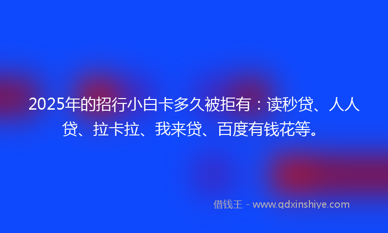 2025年的招行小白卡多久被拒有：读秒贷、人人贷、拉卡拉、我来贷、百度有钱花等。