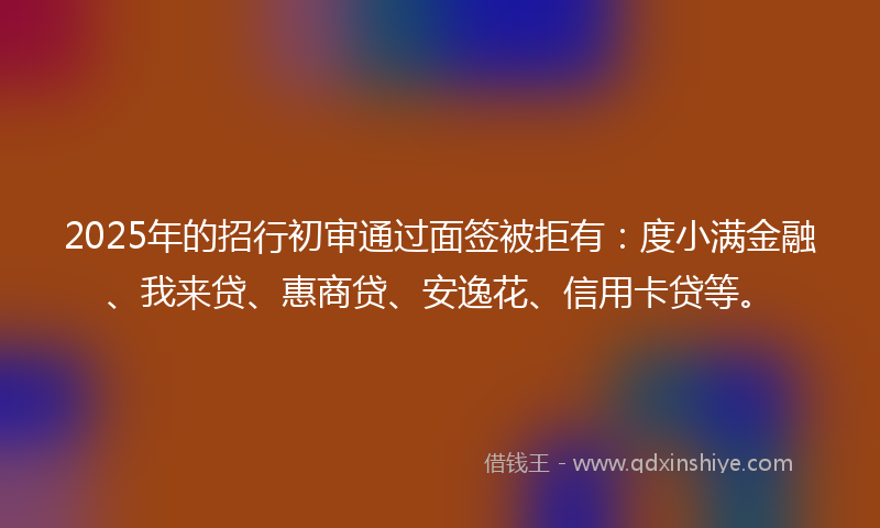 2025年的招行初审通过面签被拒有：度小满金融、我来贷、惠商贷、安逸花、信用卡贷等。