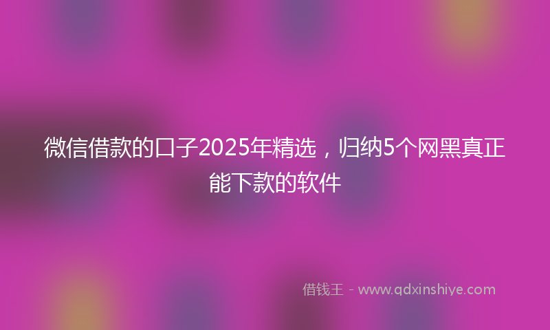 微信借款的口子2025年精选，归纳5个网黑真正能下款的软件