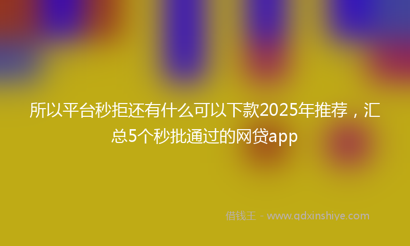 所以平台秒拒还有什么可以下款2025年推荐，汇总5个秒批通过的网贷app