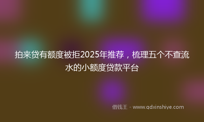 拍来贷有额度被拒2025年推荐，梳理五个不查流水的小额度贷款平台