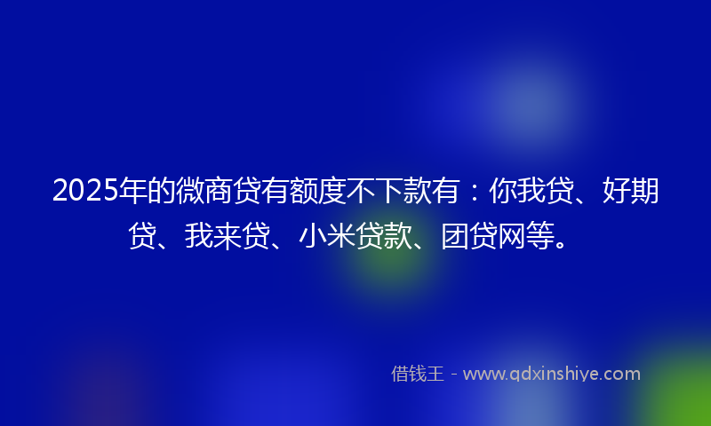 2025年的微商贷有额度不下款有：你我贷、好期贷、我来贷、小米贷款、团贷网等。