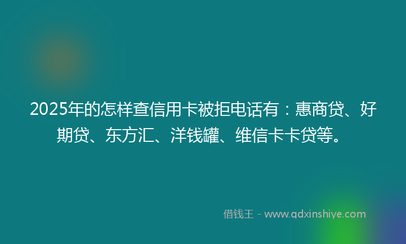 2025年的怎样查信用卡被拒电话有：惠商贷、好期贷、东方汇、洋钱罐、维信卡卡贷等。