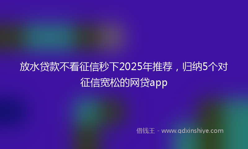 放水贷款不看征信秒下2025年推荐，归纳5个对征信宽松的网贷app
