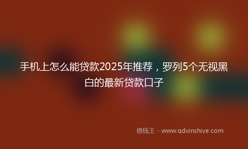 手机上怎么能贷款2025年推荐，罗列5个无视黑白的最新贷款口子